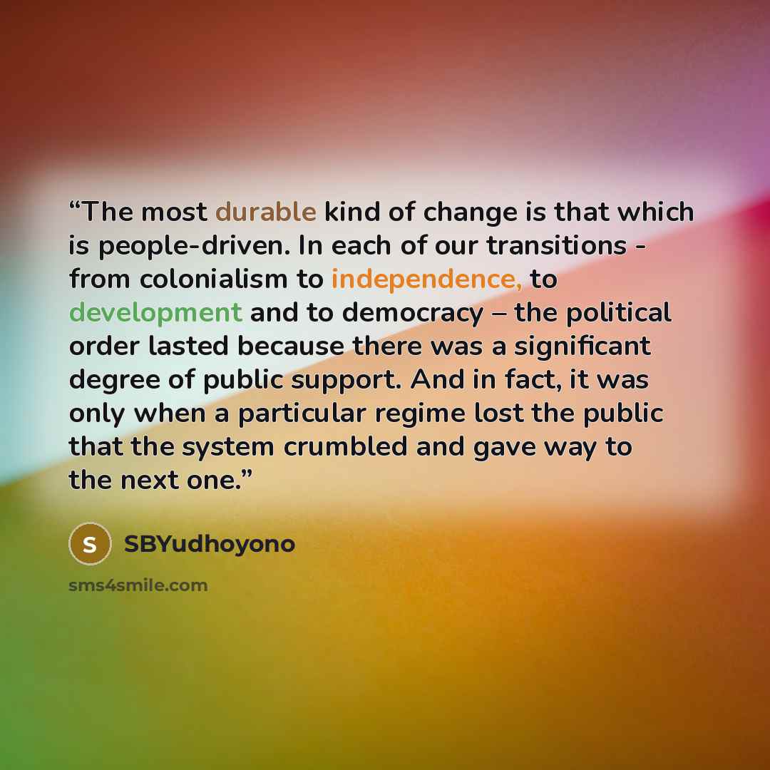 “The most durable kind of change is that which is people-driven. In each of our transitions - from colonialism to independence, to development and to democracy – the political order lasted because there was a significant degree of public support. And in fact, it was only when a particular regime…” quote by SBYudhoyono