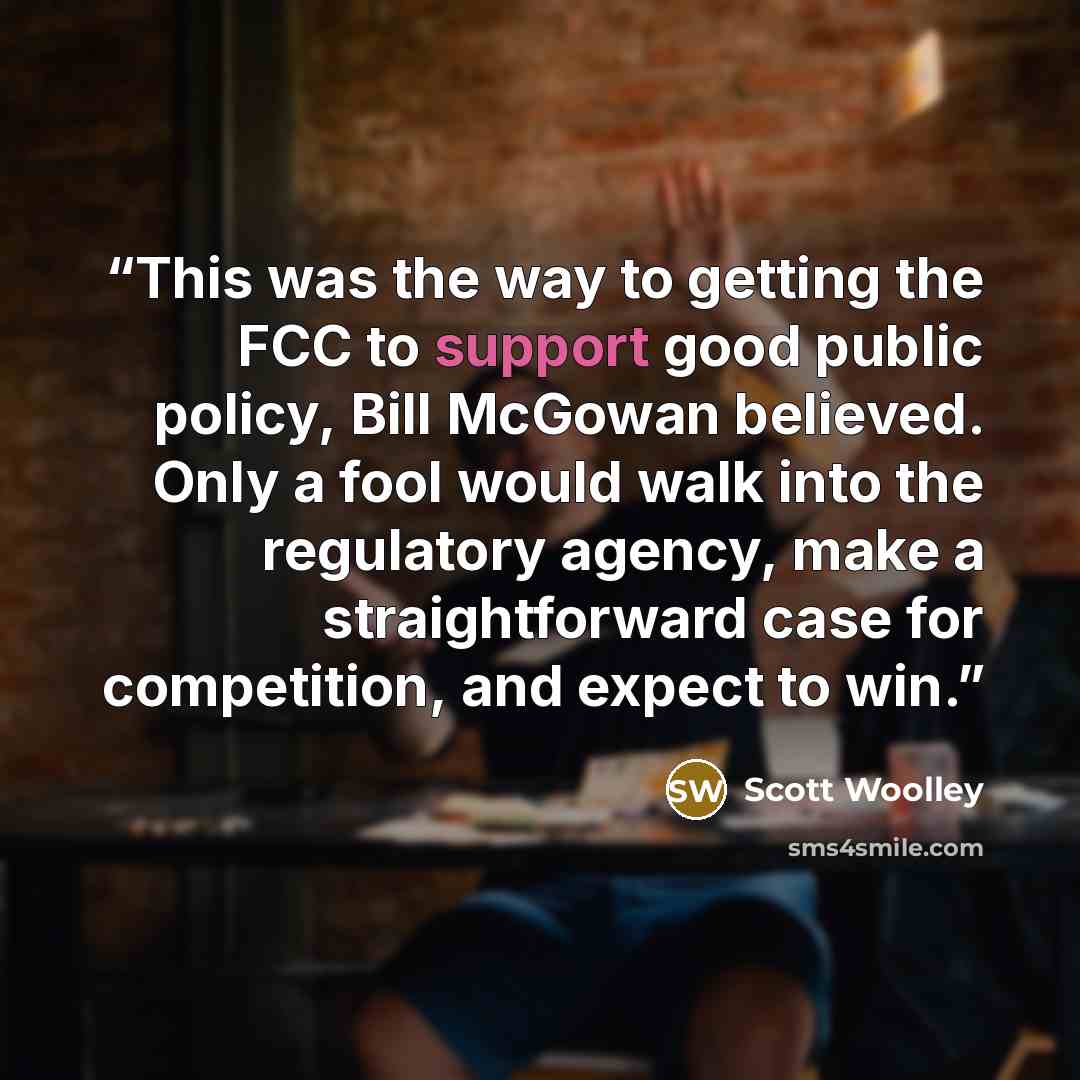 “This was the way to getting the FCC to support good public policy, Bill McGowan believed. Only a fool would walk into the regulatory agency, make a straightforward case for competition, and expect to win.” quote by Scott Woolley