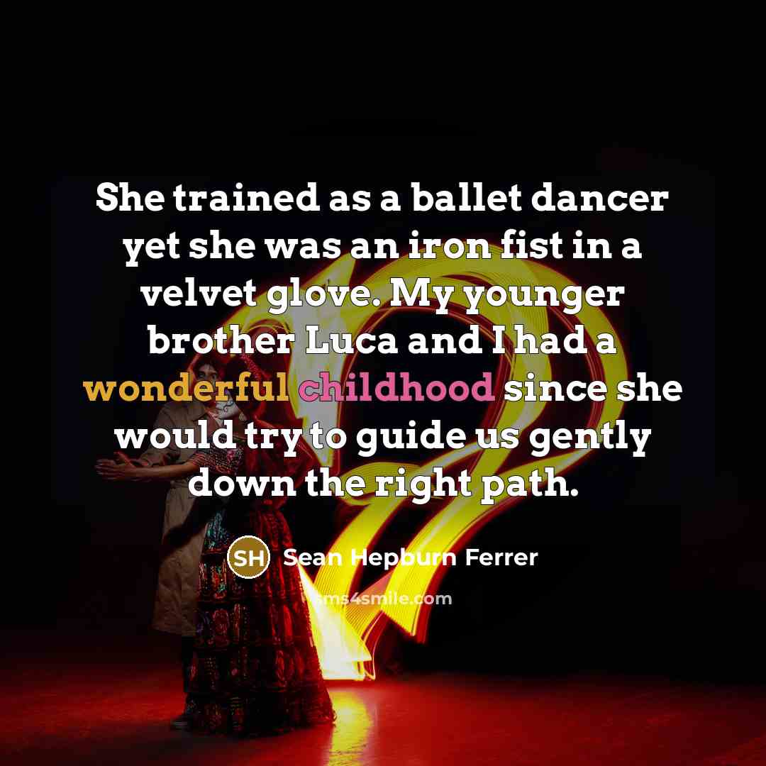 “She trained as a ballet dancer yet she was an iron fist in a velvet glove. My younger brother Luca and I had a wonderful childhood since she would try to guide us gently down the right path.” quote by Sean Hepburn Ferrer