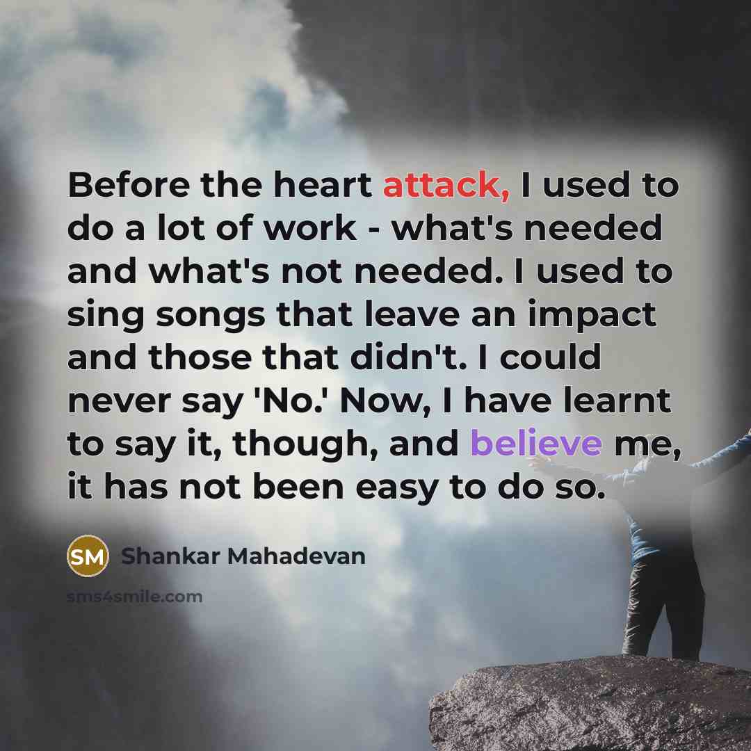“Before the heart attack, I used to do a lot of work - what's needed and what's not needed. I used to sing songs that leave an impact and those that didn't. I could never say 'No.' Now, I have learnt to say it, though, and believe me, it has not been easy to do so.” quote by Shankar Mahadevan