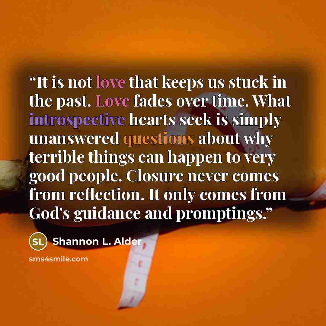 “It is not love that keeps us stuck in the past. Love fades over time. What introspective hearts seek is simply unanswered questions about why terrible things can happen to very good people. Closure never comes from reflection. It only comes from God's guidance and promptings.” quote by Shannon L. Alder