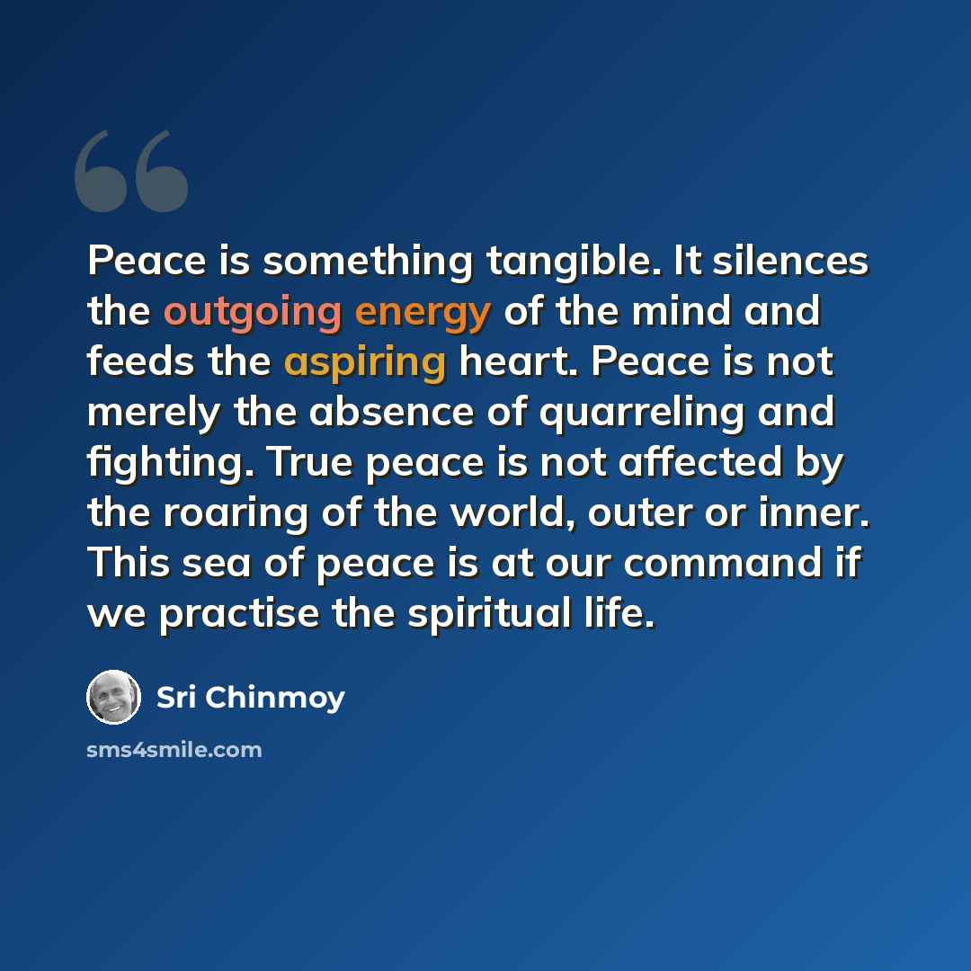 “Peace is something tangible. It silences the outgoing energy of the mind and feeds the aspiring heart. Peace is not merely the absence of quarreling and fighting. True peace is not affected by the roaring of the world, outer or inner. This sea of peace is at our command if we practise the…” quote by Sri Chinmoy