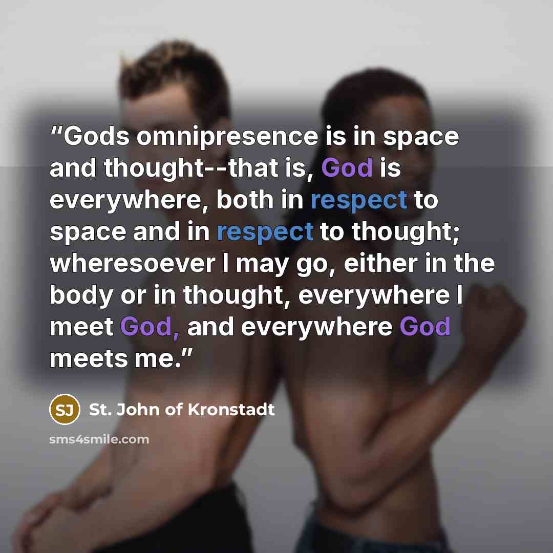 “Gods omnipresence is in space and thought--that is, God is everywhere, both in respect to space and in respect to thought; wheresoever I may go, either in the body or in thought, everywhere I meet God, and everywhere God meets me.” quote by St. John of Kronstadt