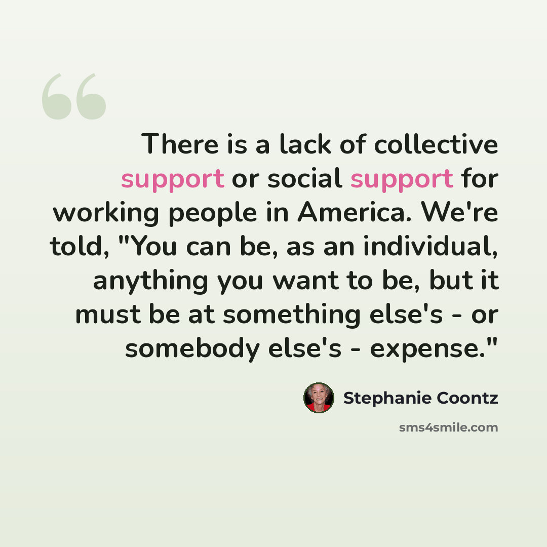 “There is a lack of collective support or social support for working people in America. We're told, "You can be, as an individual, anything you want to be, but it must be at something else's - or somebody else's - expense."” quote by Stephanie Coontz