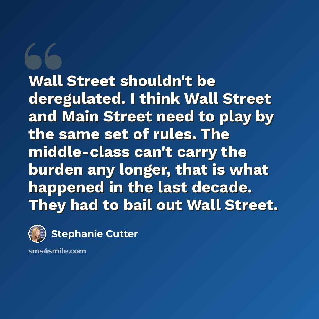 “Wall Street shouldn't be deregulated. I think Wall Street and Main Street need to play by the same set of rules. The middle-class can't carry the burden any longer, that is what happened in the last decade. They had to bail out Wall Street.” quote by Stephanie Cutter