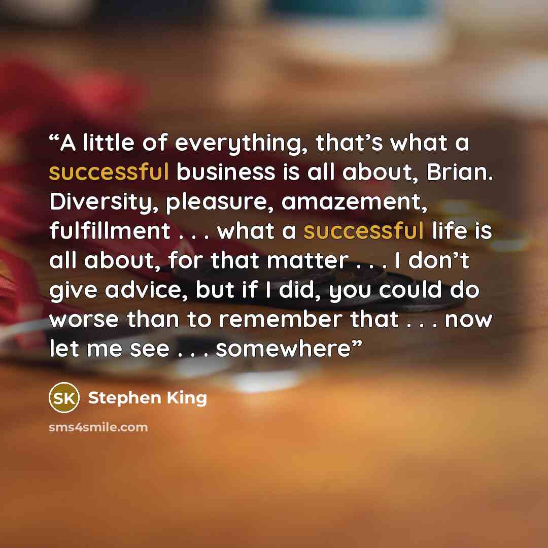 “A little of everything, that’s what a successful business is all about, Brian. Diversity, pleasure, amazement, fulfillment . . . what a successful life is all about, for that matter . . . I don’t give advice, but if I did, you could do worse than to remember that . . . now let me see . . . somewhere” quote by Stephen King