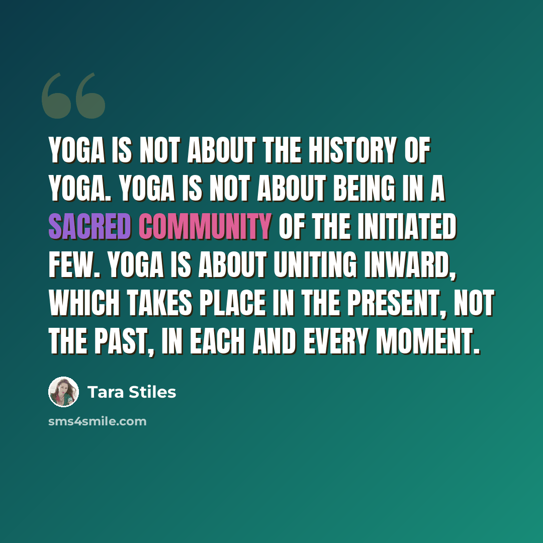 “Yoga is not about the history of yoga. Yoga is not about being in a sacred community of the initiated few. Yoga is about uniting inward, which takes place in the present, not the past, in each and every moment.” quote by Tara Stiles