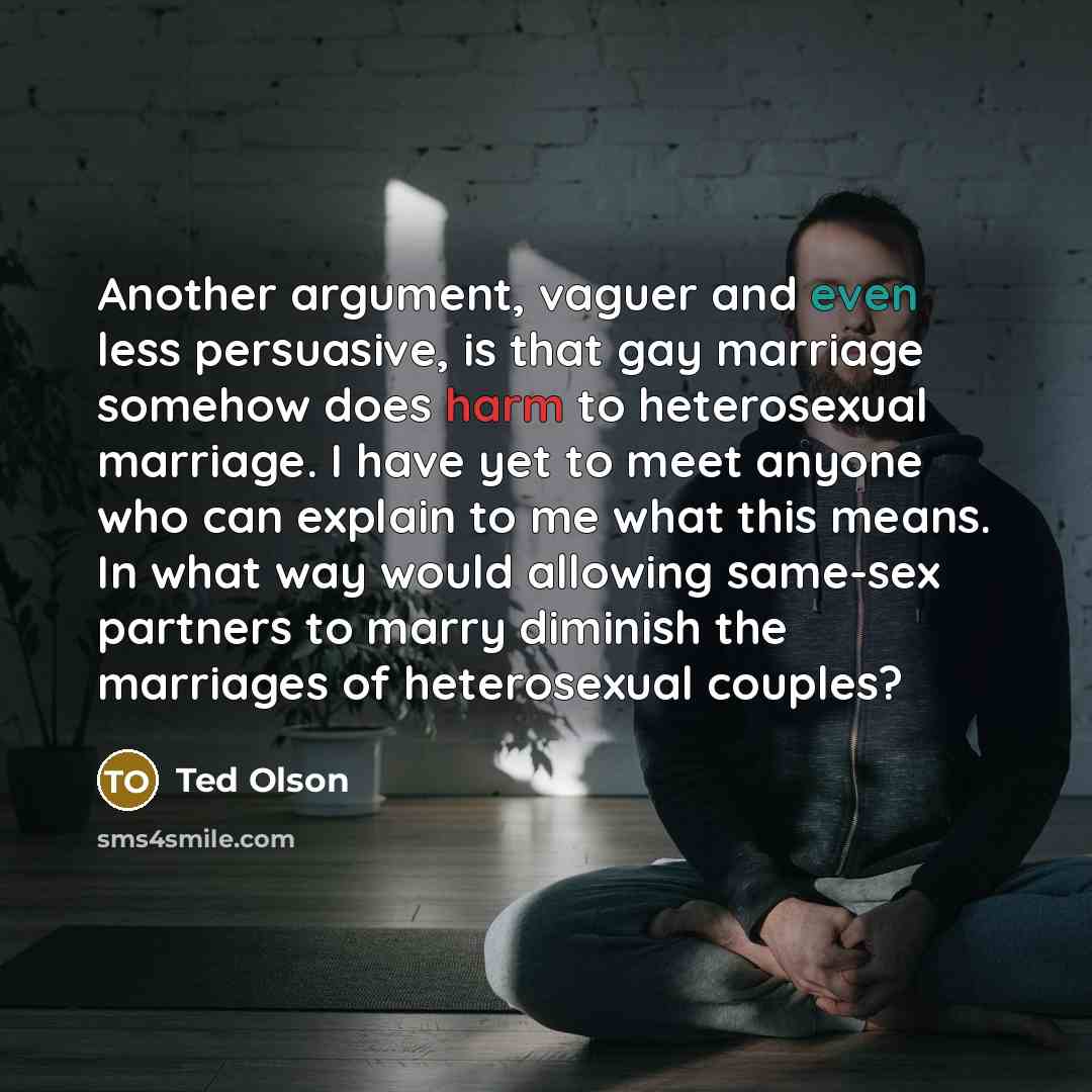 “Another argument, vaguer and even less persuasive, is that gay marriage somehow does harm to heterosexual marriage. I have yet to meet anyone who can explain to me what this means. In what way would allowing same-sex partners to marry diminish the marriages of heterosexual couples?” quote by Ted Olson
