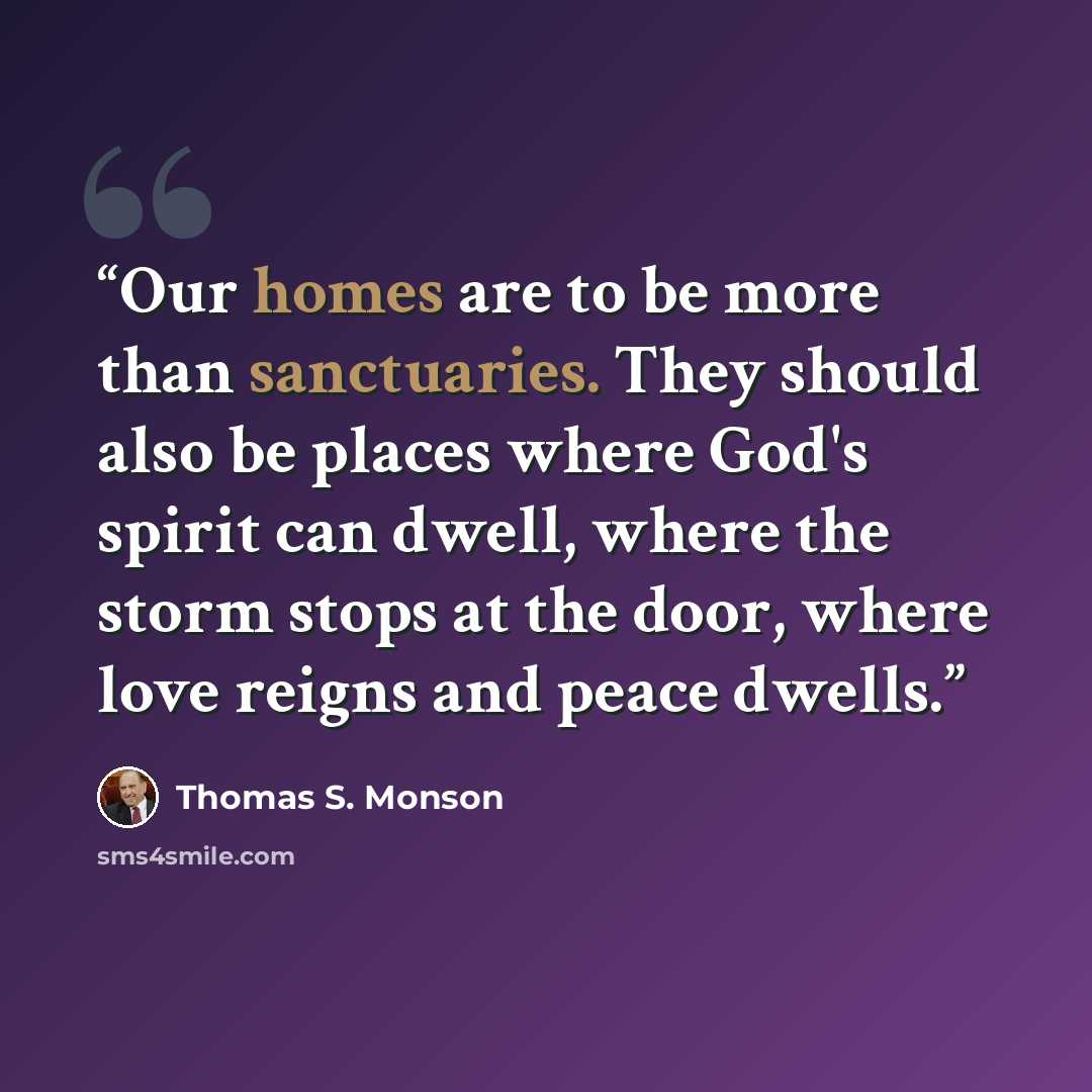 “Our homes are to be more than sanctuaries. They should also be places where God's spirit can dwell, where the storm stops at the door, where love reigns and peace dwells.” quote by Thomas S. Monson