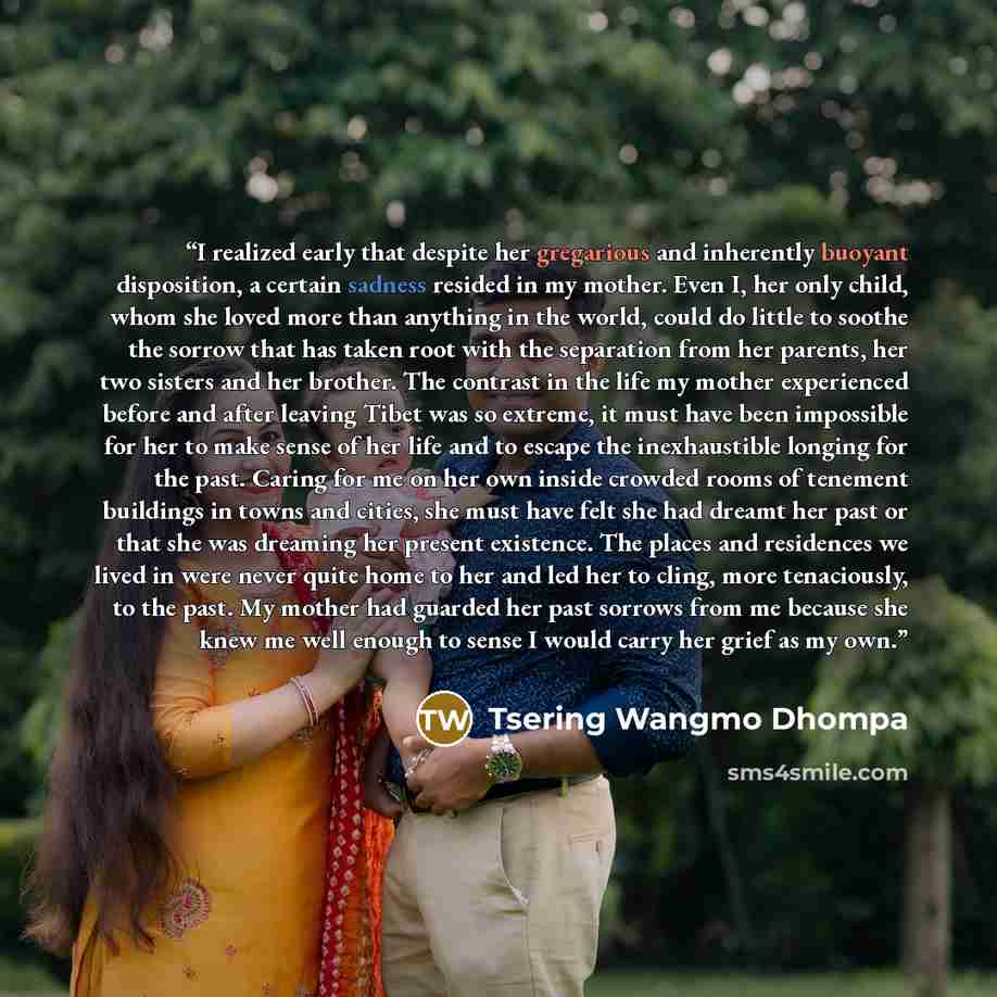 “I realized early that despite her gregarious and inherently buoyant disposition, a certain sadness resided in my mother. Even I, her only child, whom she loved more than anything in the world, could do little to soothe the sorrow that has taken root with the separation from her parents, her two…” quote by Tsering Wangmo Dhompa