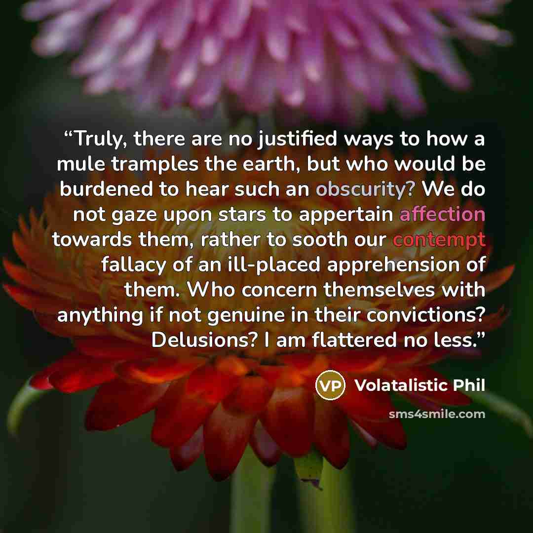 “Truly, there are no justified ways to how a mule tramples the earth, but who would be burdened to hear such an obscurity? We do not gaze upon stars to appertain affection towards them, rather to sooth our contempt fallacy of an ill-placed apprehension of them. Who concern themselves with anything…” quote by Volatalistic Phil