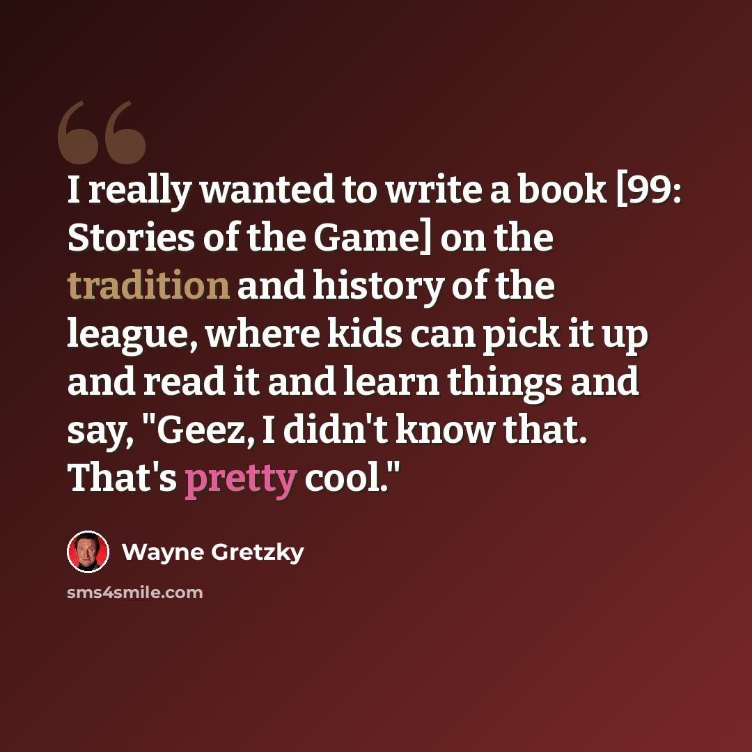 “I really wanted to write a book [99: Stories of the Game] on the tradition and history of the league, where kids can pick it up and read it and learn things and say, "Geez, I didn't know that. That's pretty cool."” quote by Wayne Gretzky