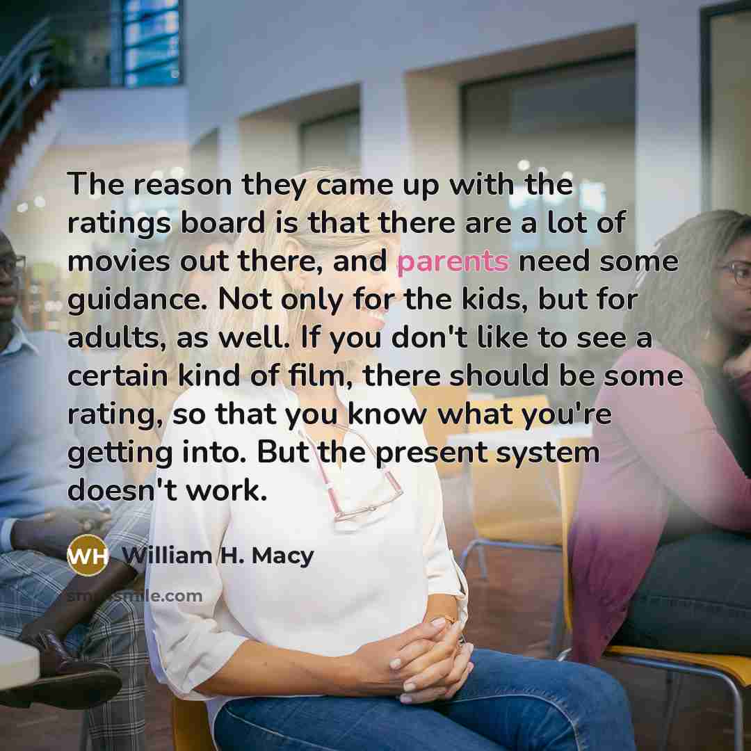 “The reason they came up with the ratings board is that there are a lot of movies out there, and parents need some guidance. Not only for the kids, but for adults, as well. If you don't like to see a certain kind of film, there should be some rating, so that you know what you're getting into. But…” quote by William H. Macy