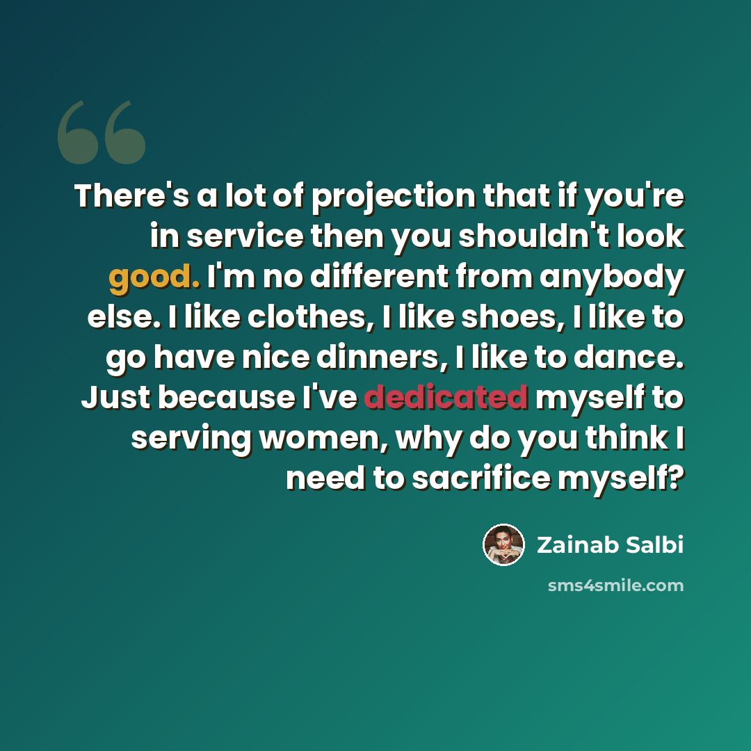 “There's a lot of projection that if you're in service then you shouldn't look good. I'm no different from anybody else. I like clothes, I like shoes, I like to go have nice dinners, I like to dance. Just because I've dedicated myself to serving women, why do you think I need to sacrifice myself?” quote by Zainab Salbi