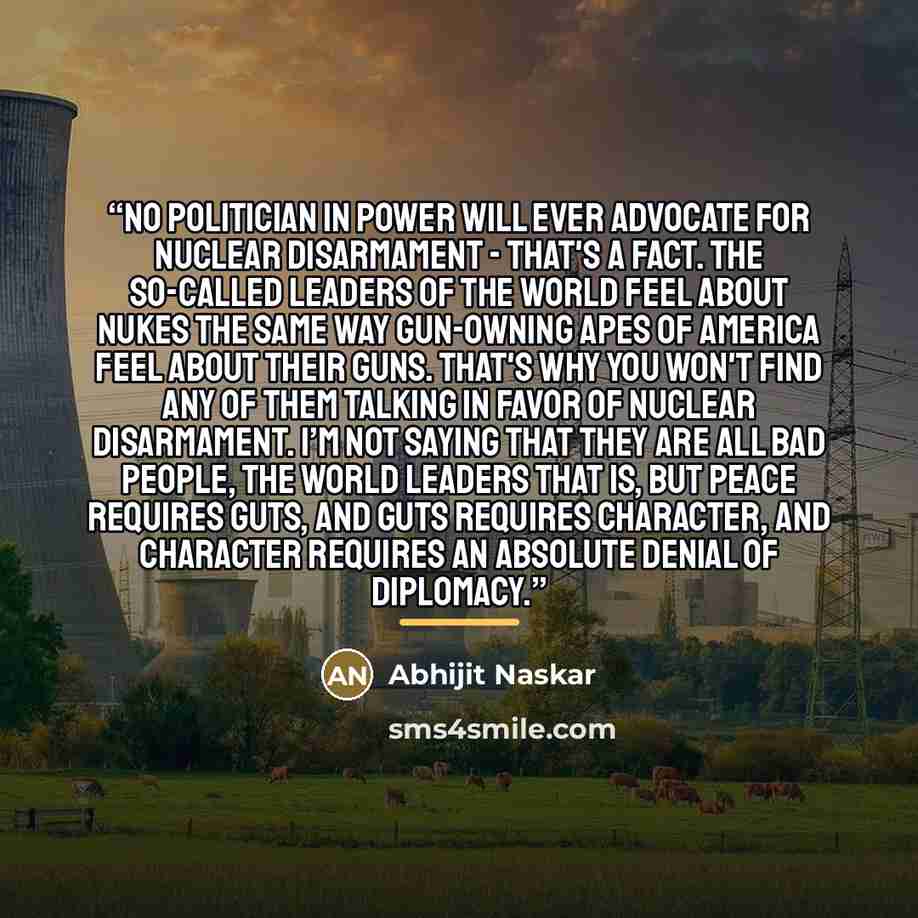 “No politician in power will ever advocate for nuclear disarmament - that's a fact. The so-called leaders of the world feel about nukes the same way gun-owning apes of America feel about their guns. That's why you won't find any of them talking in favor of nuclear disarmament. I’m not saying that…” quote by Abhijit Naskar