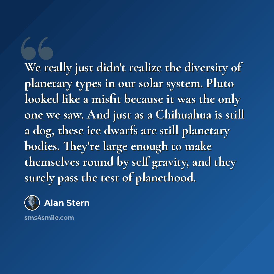 “We really just didn't realize the diversity of planetary types in our solar system. Pluto looked like a misfit because it was the only one we saw. And just as a Chihuahua is still a dog, these ice dwarfs are still planetary bodies. They're large enough to make themselves round by self gravity, and…” quote by Alan Stern