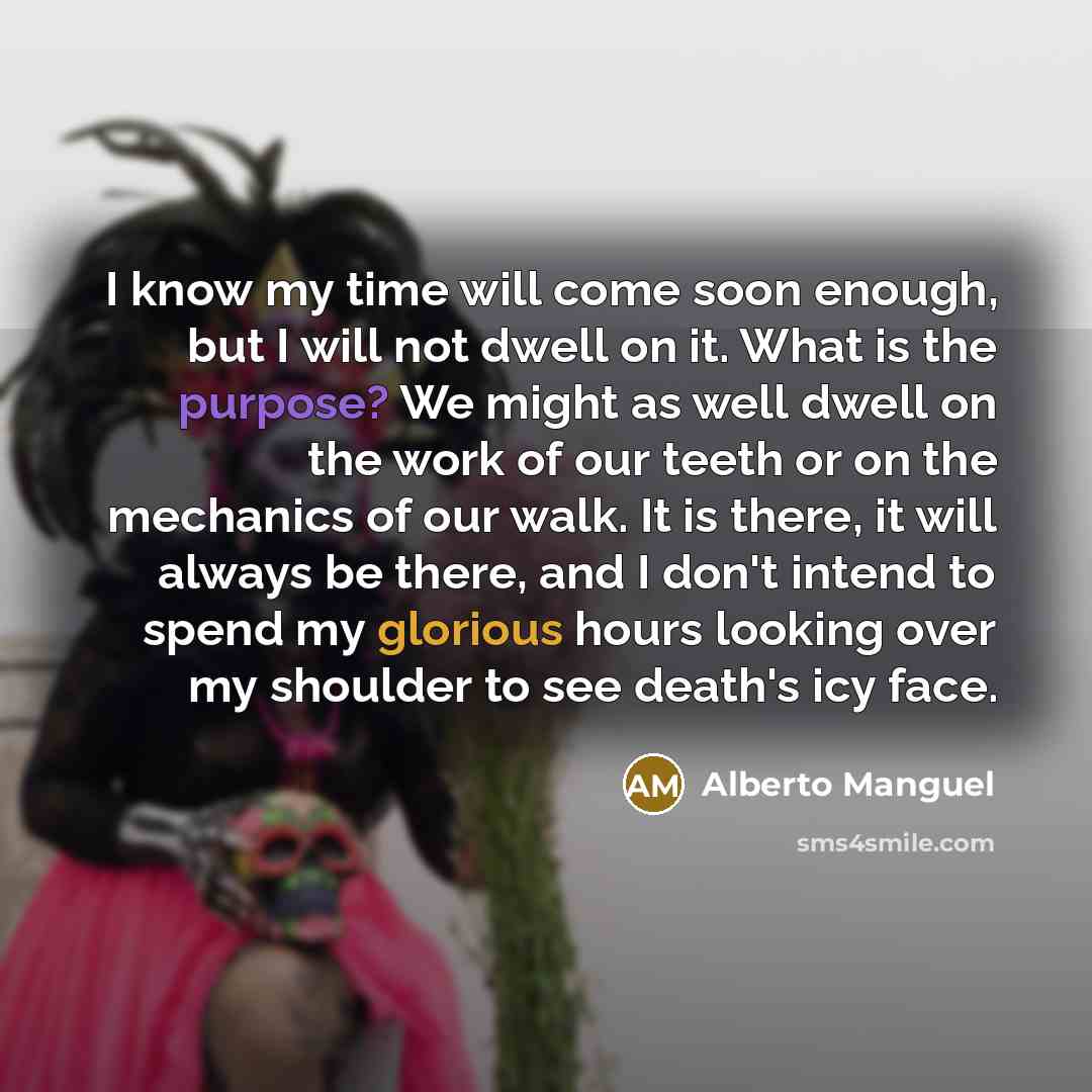 “I know my time will come soon enough, but I will not dwell on it. What is the purpose? We might as well dwell on the work of our teeth or on the mechanics of our walk. It is there, it will always be there, and I don't intend to spend my glorious hours looking over my shoulder to see death's icy…” quote by Alberto Manguel