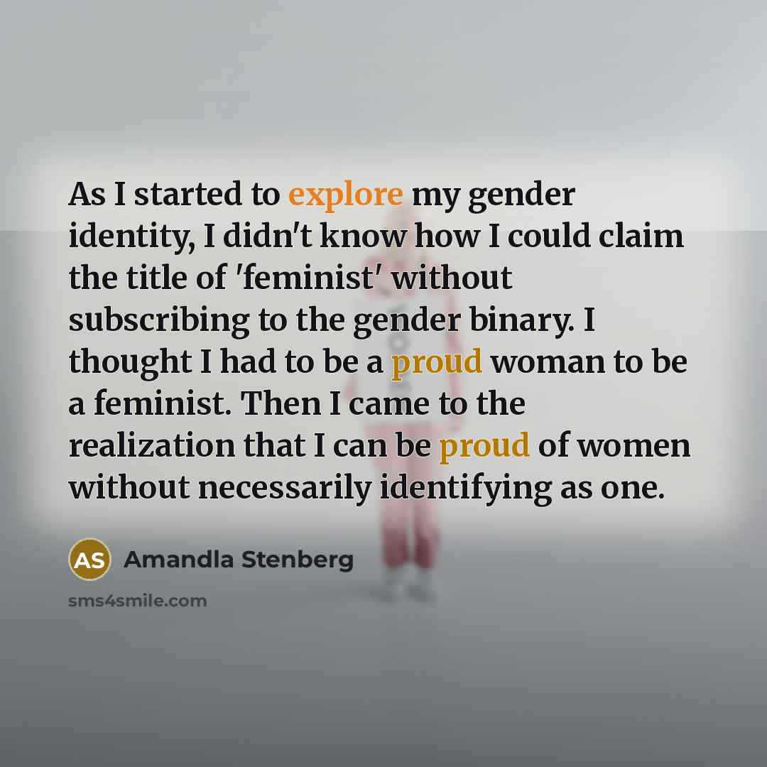 “As I started to explore my gender identity, I didn't know how I could claim the title of 'feminist' without subscribing to the gender binary. I thought I had to be a proud woman to be a feminist. Then I came to the realization that I can be proud of women without necessarily identifying as one.” quote by Amandla Stenberg