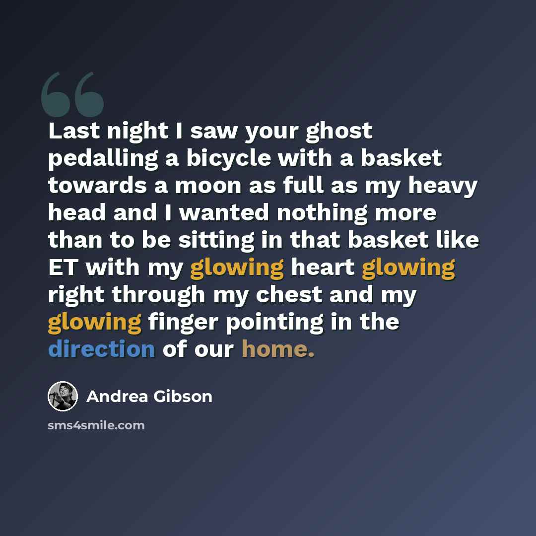 “Last night I saw your ghost pedalling a bicycle with a basket towards a moon as full as my heavy head and I wanted nothing more than to be sitting in that basket like ET with my glowing heart glowing right through my chest and my glowing finger pointing in the direction of our home.” quote by Andrea Gibson