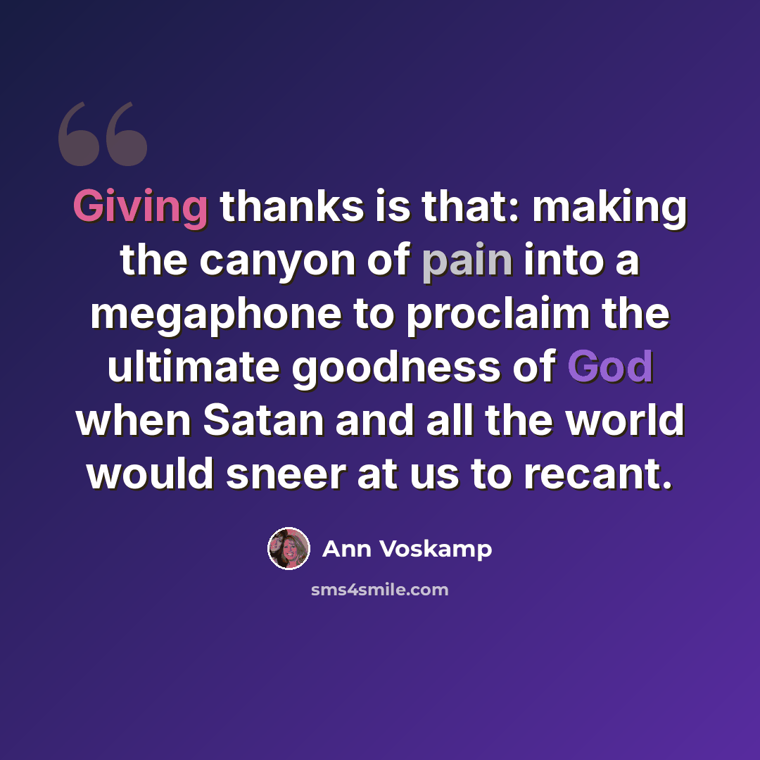 “Giving thanks is that: making the canyon of pain into a megaphone to proclaim the ultimate goodness of God when Satan and all the world would sneer at us to recant.” quote by Ann Voskamp