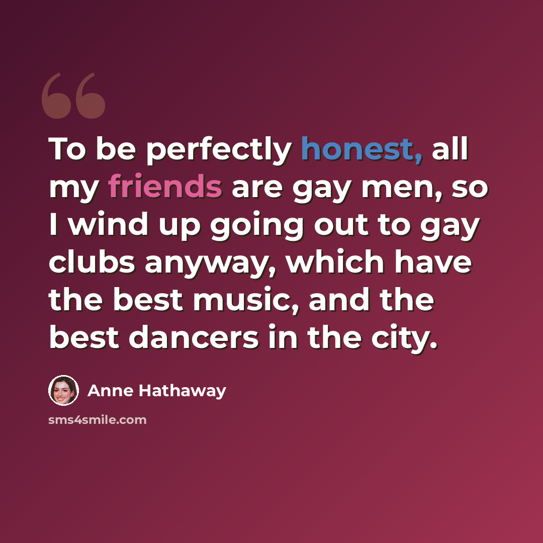 “To be perfectly honest, all my friends are gay men, so I wind up going out to gay clubs anyway, which have the best music, and the best dancers in the city.” quote by Anne Hathaway