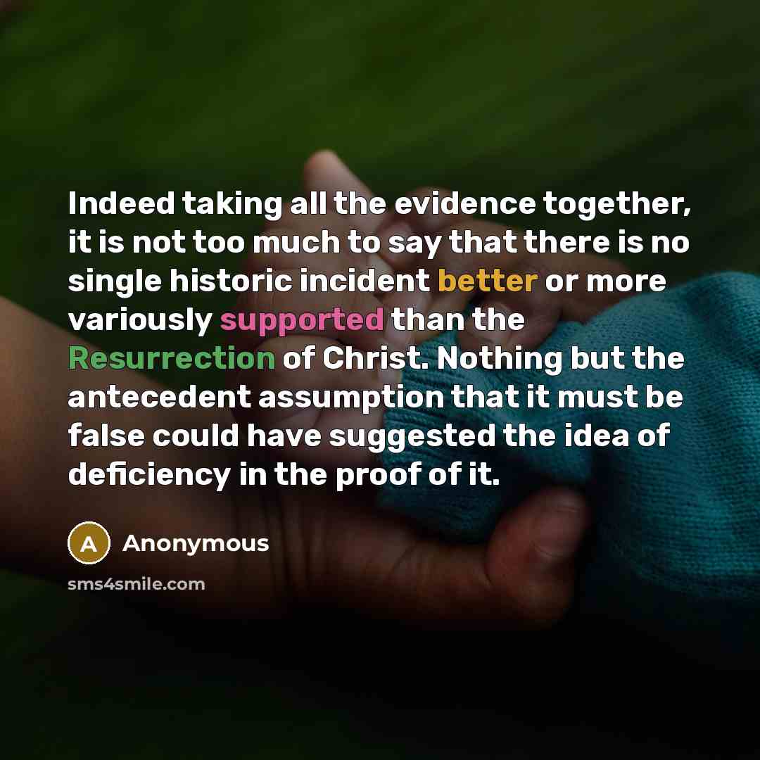 “Indeed taking all the evidence together, it is not too much to say that there is no single historic incident better or more variously supported than the Resurrection of Christ. Nothing but the antecedent assumption that it must be false could have suggested the idea of deficiency in the proof of it.” quote by Anonymous