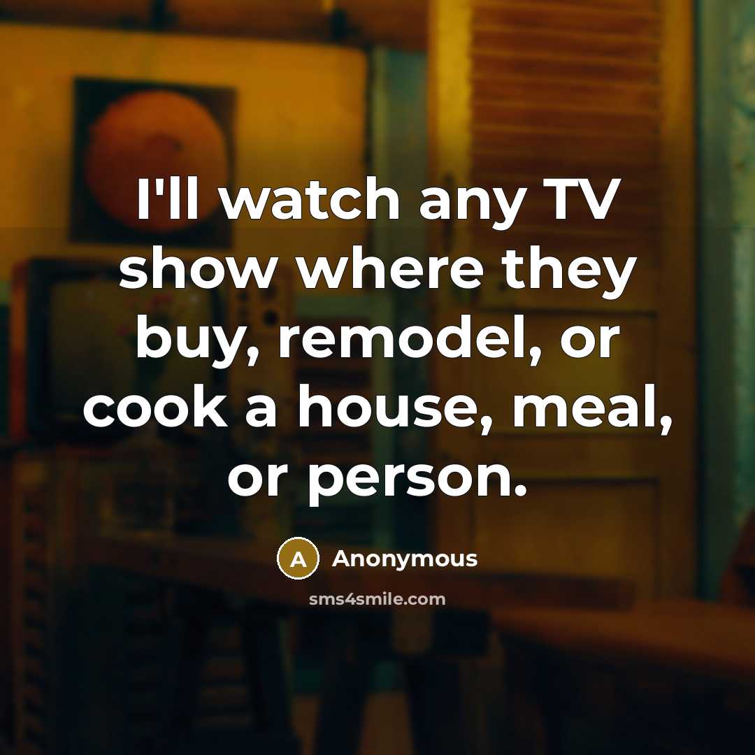 “I'll watch any TV show where they buy, remodel, or cook a house, meal, or person.” quote by Anonymous