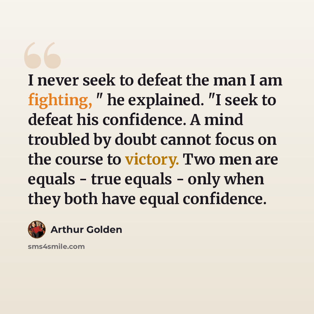“I never seek to defeat the man I am fighting, " he explained. "I seek to defeat his confidence. A mind troubled by doubt cannot focus on the course to victory. Two men are equals - true equals - only when they both have equal confidence.” quote by Arthur Golden