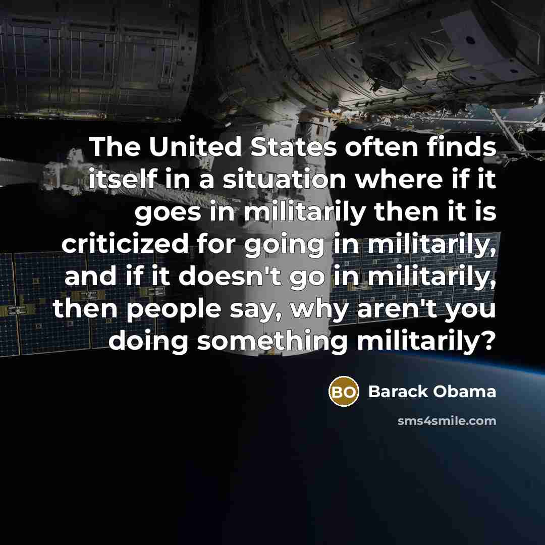 “The United States often finds itself in a situation where if it goes in militarily then it is criticized for going in militarily, and if it doesn't go in militarily, then people say, why aren't you doing something militarily?” quote by Barack Obama