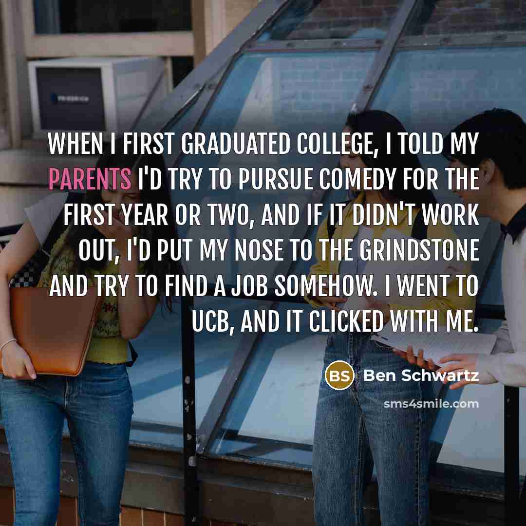 “When I first graduated college, I told my parents I'd try to pursue comedy for the first year or two, and if it didn't work out, I'd put my nose to the grindstone and try to find a job somehow. I went to UCB, and it clicked with me.” quote by Ben Schwartz