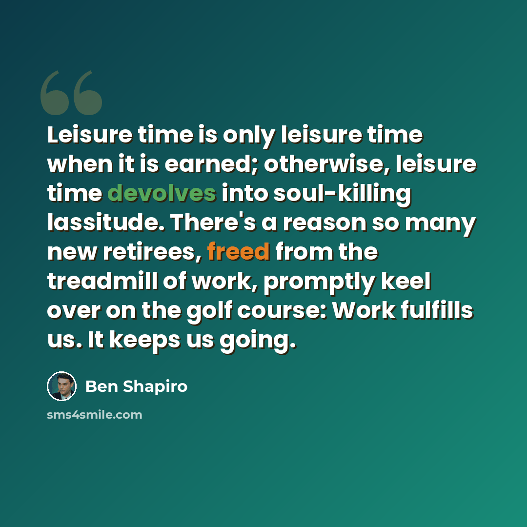 “Leisure time is only leisure time when it is earned; otherwise, leisure time devolves into soul-killing lassitude. There's a reason so many new retirees, freed from the treadmill of work, promptly keel over on the golf course: Work fulfills us. It keeps us going.” quote by Ben Shapiro