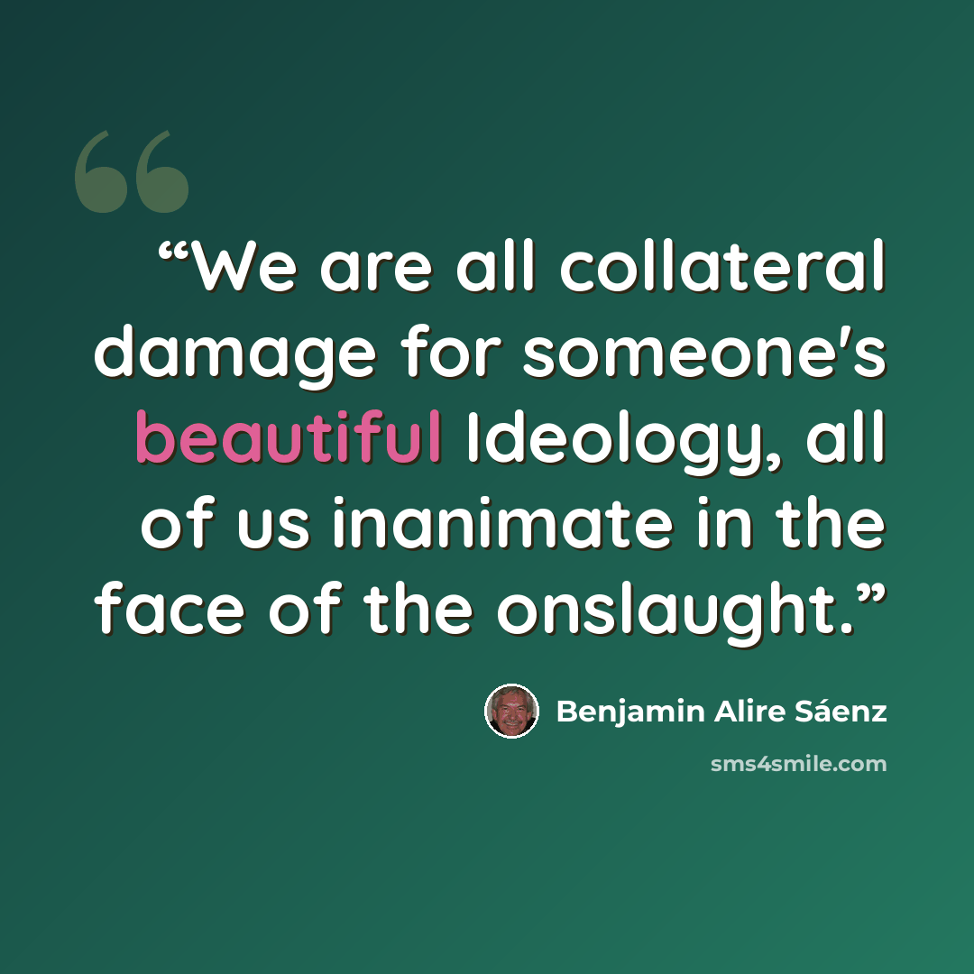 “We are all collateral damage for someone's beautiful Ideology, all of us inanimate in the face of the onslaught.” quote by Benjamin Alire Sáenz
