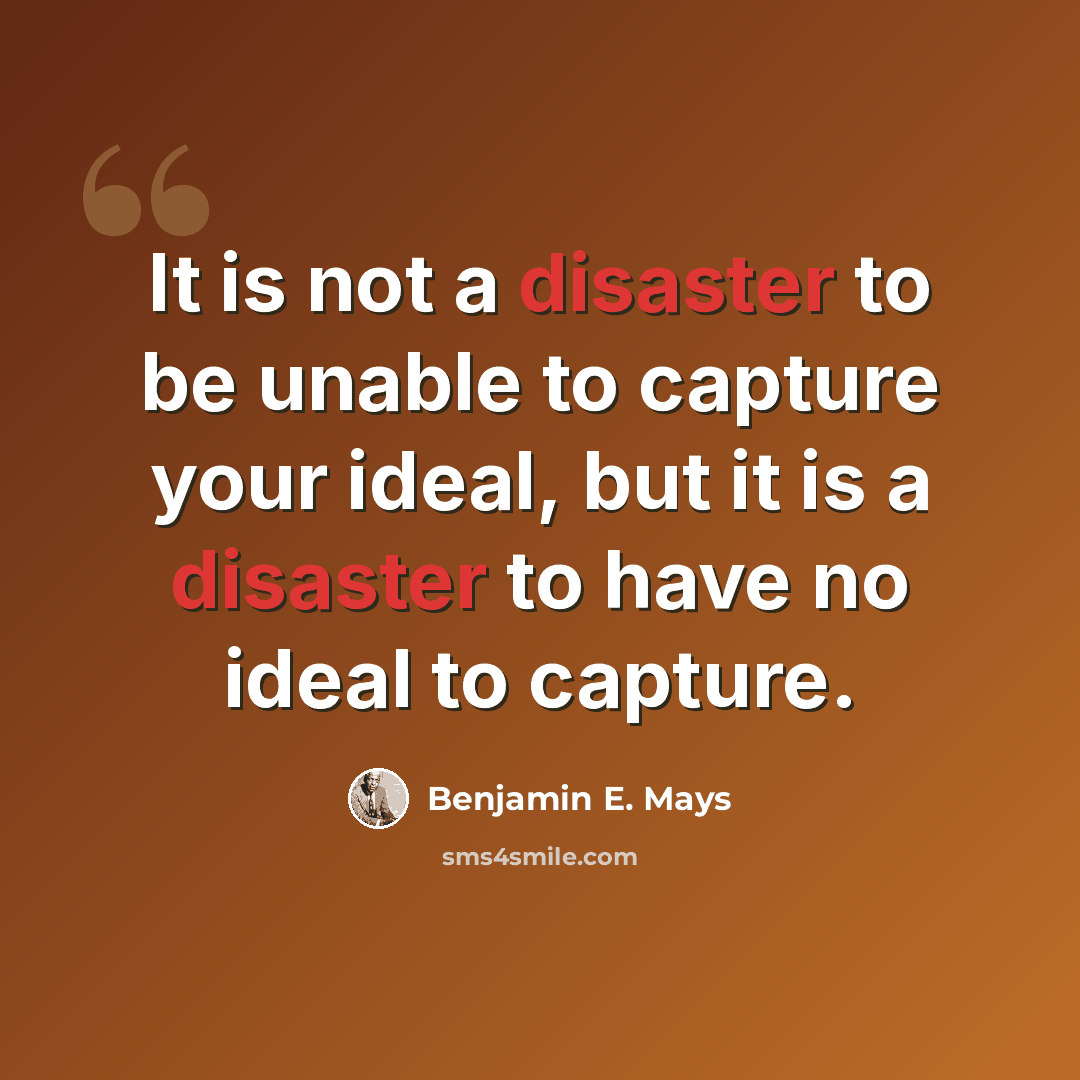 “It is not a disaster to be unable to capture your ideal, but it is a disaster to have no ideal to capture.” quote by Benjamin E. Mays