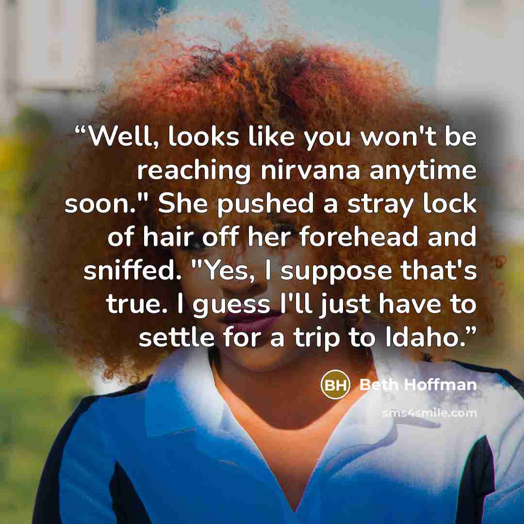 “Well, looks like you won't be reaching nirvana anytime soon." She pushed a stray lock of hair off her forehead and sniffed. "Yes, I suppose that's true. I guess I'll just have to settle for a trip to Idaho.” quote by Beth Hoffman