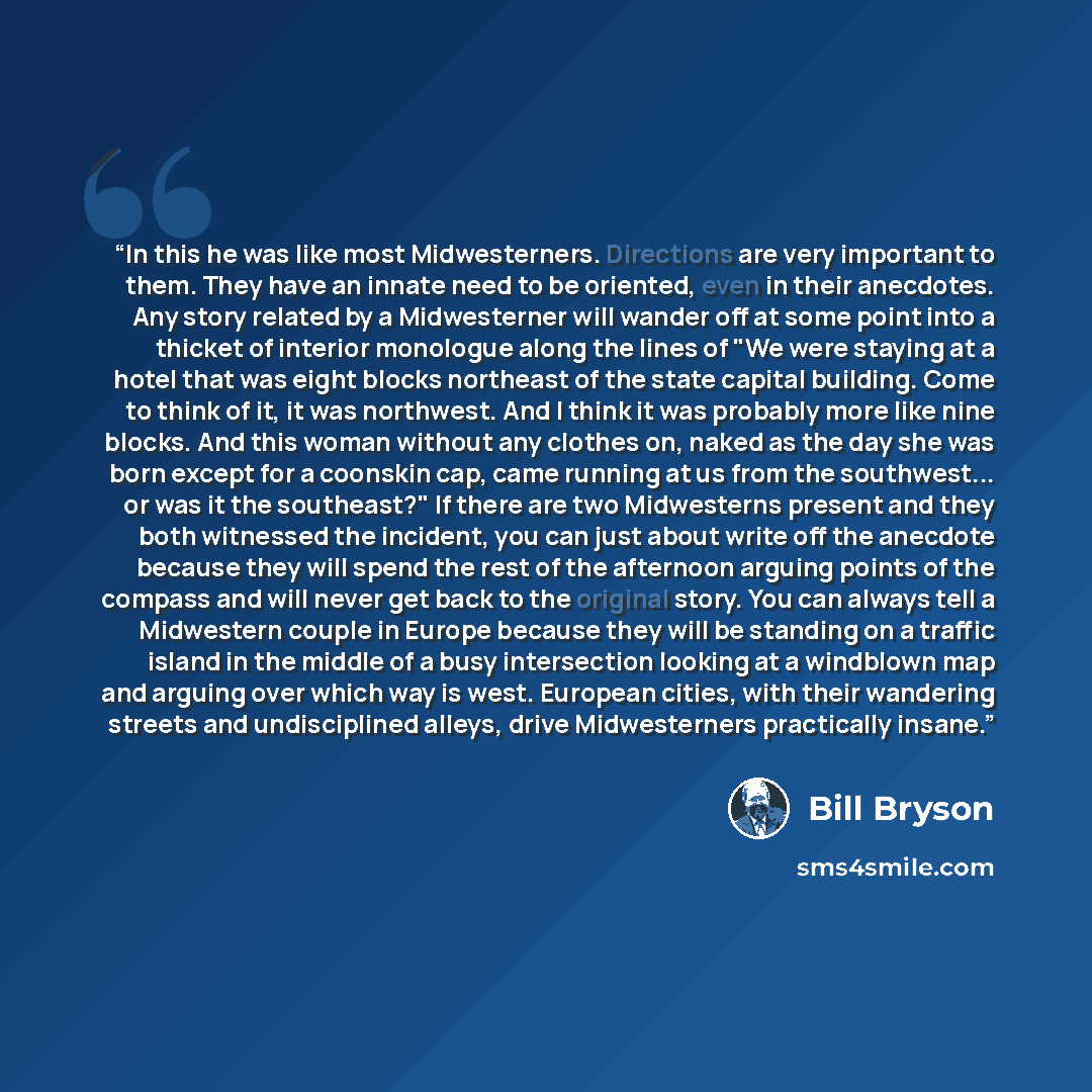 “In this he was like most Midwesterners. Directions are very important to them. They have an innate need to be oriented, even in their anecdotes. Any story related by a Midwesterner will wander off at some point into a thicket of interior monologue along the lines of "We were staying at a hotel…” quote by Bill Bryson