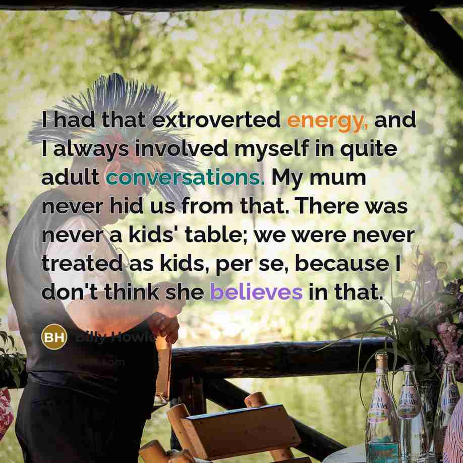 “I had that extroverted energy, and I always involved myself in quite adult conversations. My mum never hid us from that. There was never a kids' table; we were never treated as kids, per se, because I don't think she believes in that.” quote by Billy Howle