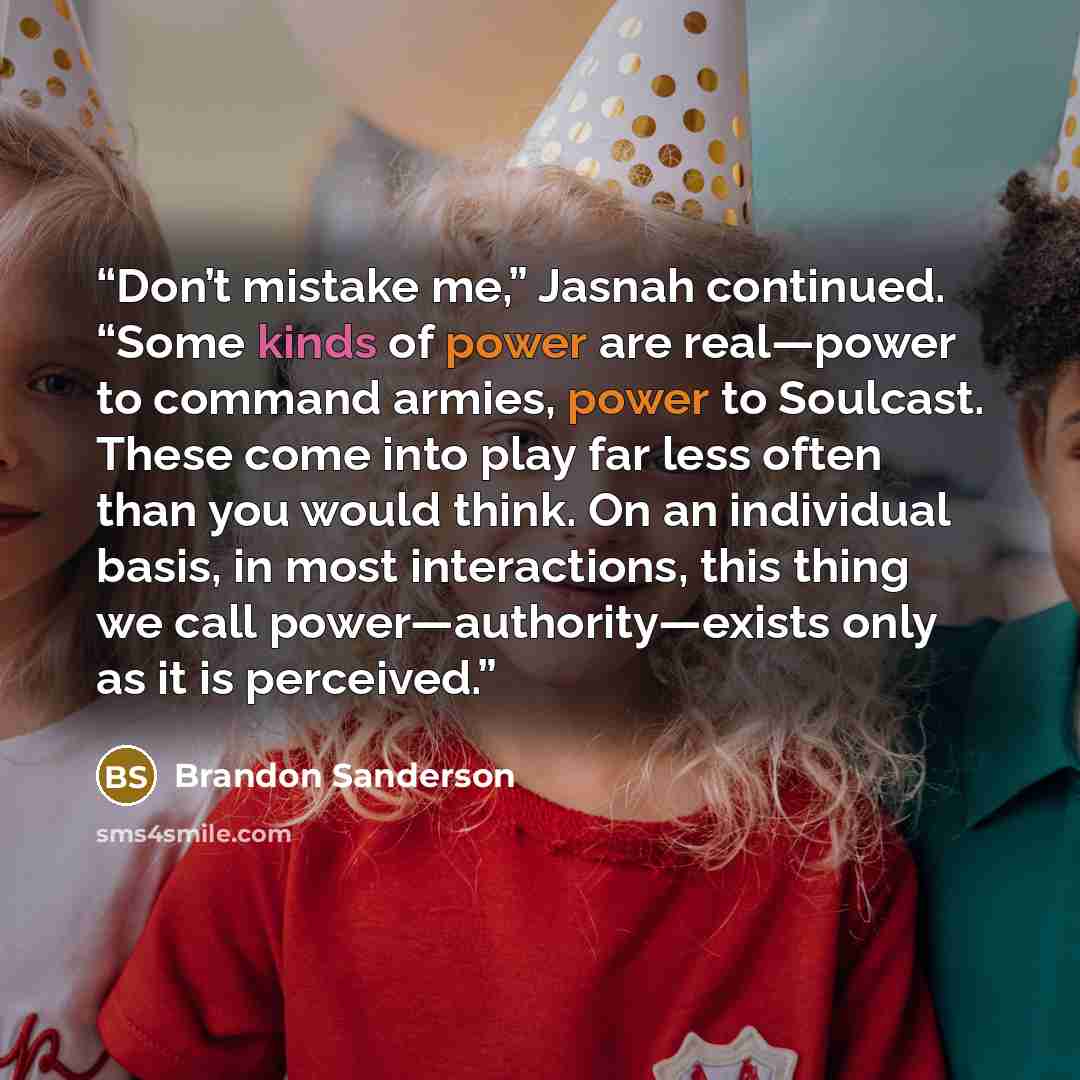 “Don’t mistake me,” Jasnah continued. “Some kinds of power are real—power to command armies, power to Soulcast. These come into play far less often than you would think. On an individual basis, in most interactions, this thing we call power—authority—exists only as it is perceived.” quote by Brandon Sanderson