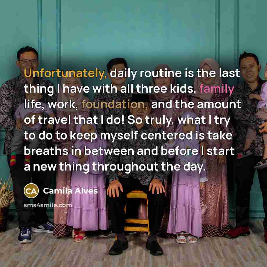“Unfortunately, daily routine is the last thing I have with all three kids, family life, work, foundation, and the amount of travel that I do! So truly, what I try to do to keep myself centered is take breaths in between and before I start a new thing throughout the day.” quote by Camila Alves