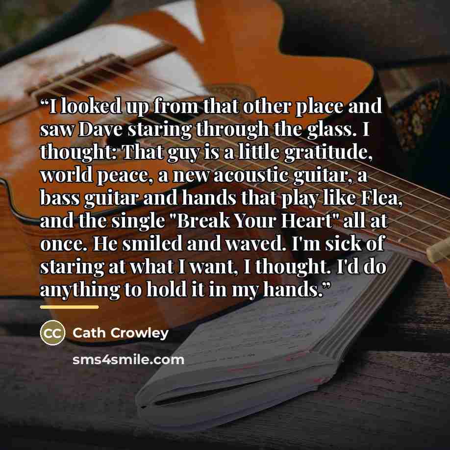 “I looked up from that other place and saw Dave staring through the glass. I thought: That guy is a little gratitude, world peace, a new acoustic guitar, a bass guitar and hands that play like Flea, and the single "Break Your Heart" all at once. He smiled and waved. I'm sick of staring at what I…” quote by Cath Crowley