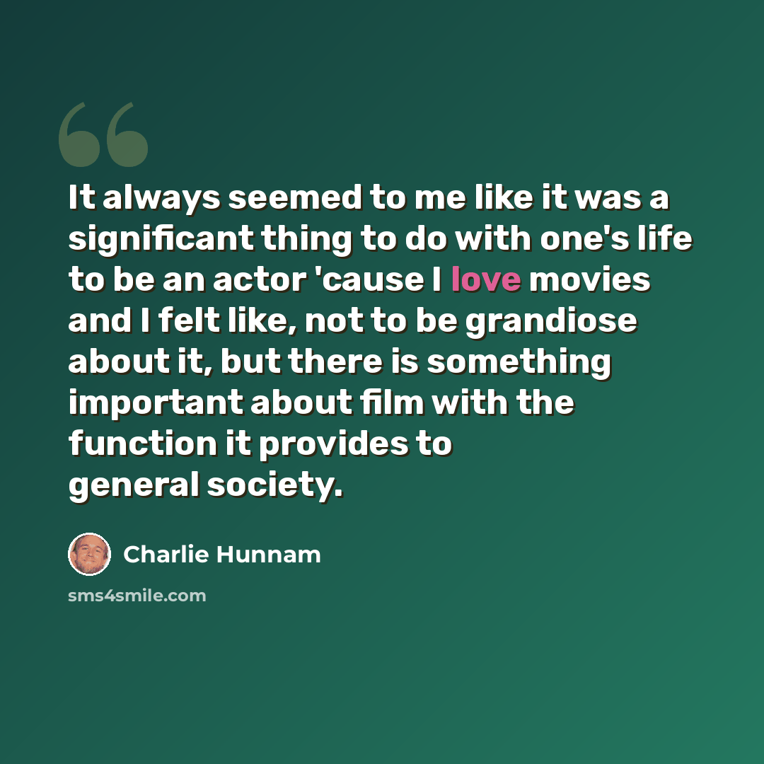 “It always seemed to me like it was a significant thing to do with one's life to be an actor 'cause I love movies and I felt like, not to be grandiose about it, but there is something important about film with the function it provides to general society.” quote by Charlie Hunnam