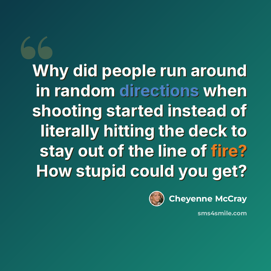 “Why did people run around in random directions when shooting started instead of literally hitting the deck to stay out of the line of fire? How stupid could you get?” quote by Cheyenne McCray