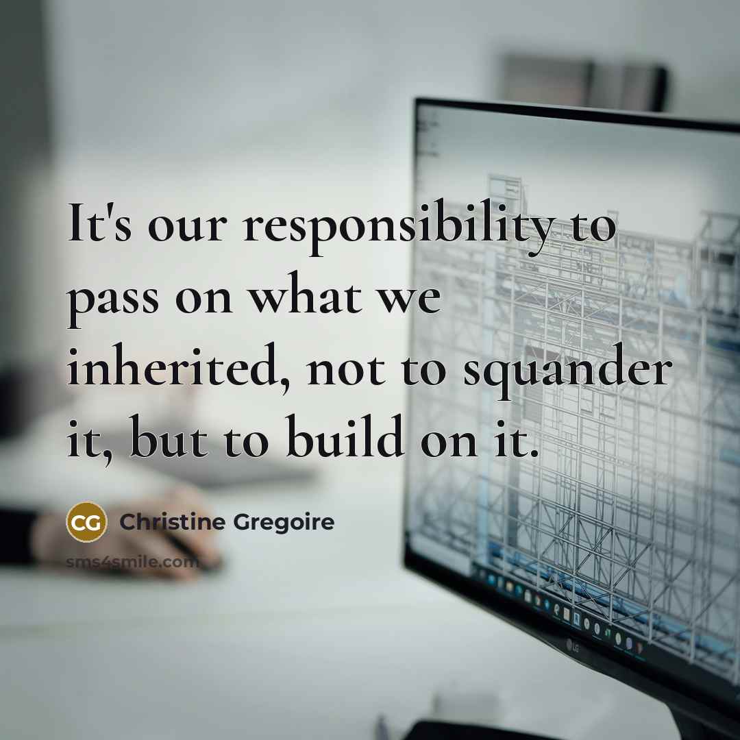 “It's our responsibility to pass on what we inherited, not to squander it, but to build on it.” quote by Christine Gregoire