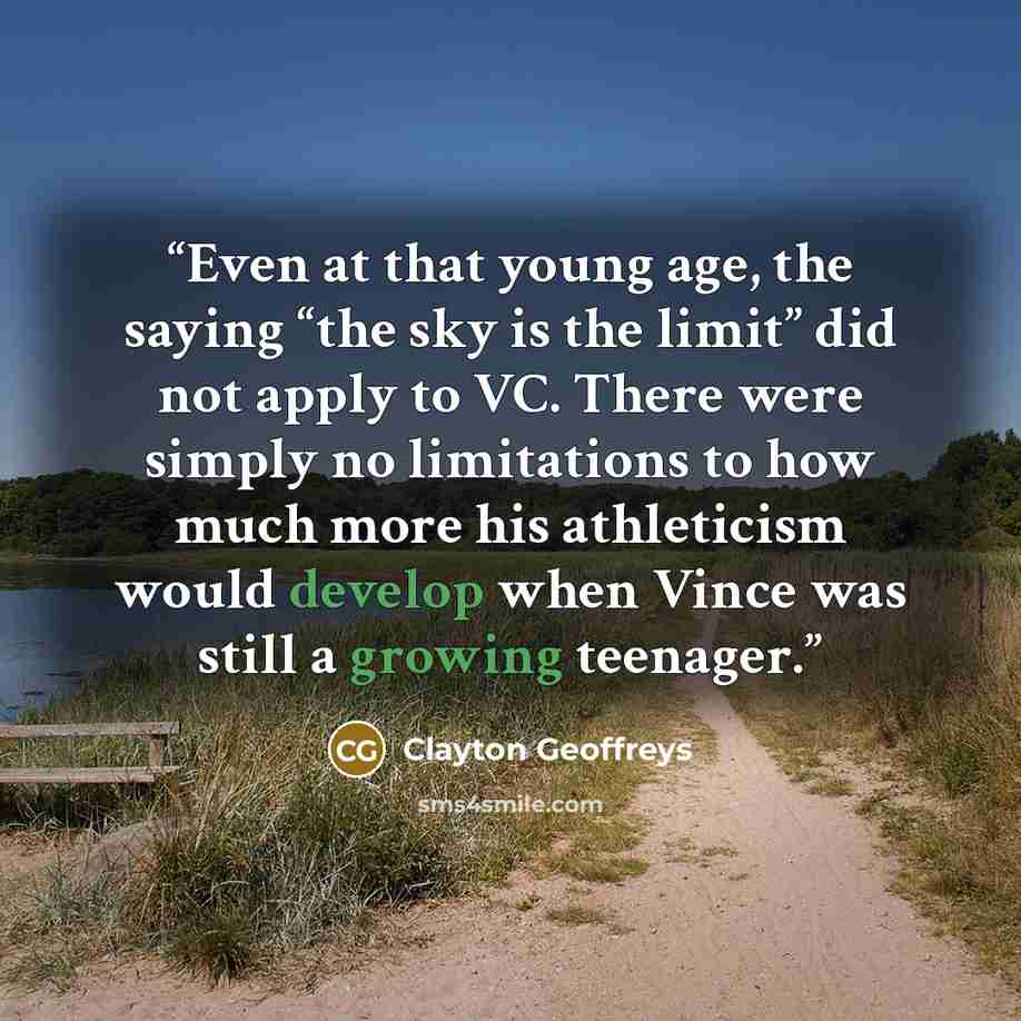 “Even at that young age, the saying “the sky is the limit” did not apply to VC. There were simply no limitations to how much more his athleticism would develop when Vince was still a growing teenager.” quote by Clayton Geoffreys