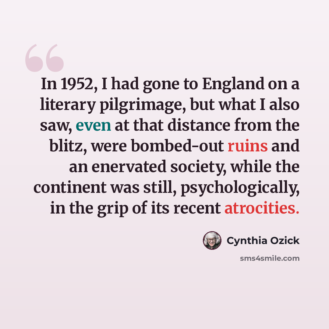 “In 1952, I had gone to England on a literary pilgrimage, but what I also saw, even at that distance from the blitz, were bombed-out ruins and an enervated society, while the continent was still, psychologically, in the grip of its recent atrocities.” quote by Cynthia Ozick
