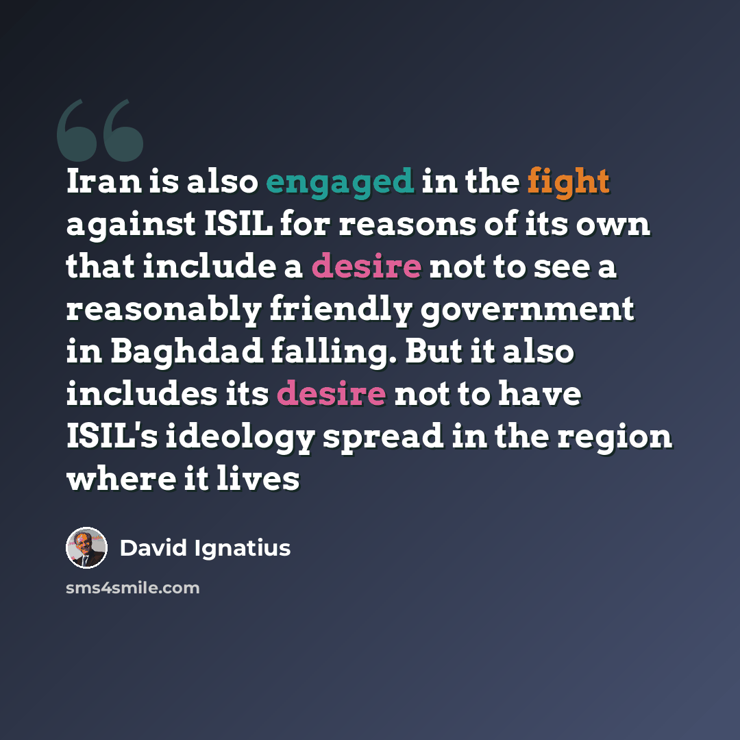 “Iran is also engaged in the fight against ISIL for reasons of its own that include a desire not to see a reasonably friendly government in Baghdad falling. But it also includes its desire not to have ISIL's ideology spread in the region where it lives” quote by David Ignatius