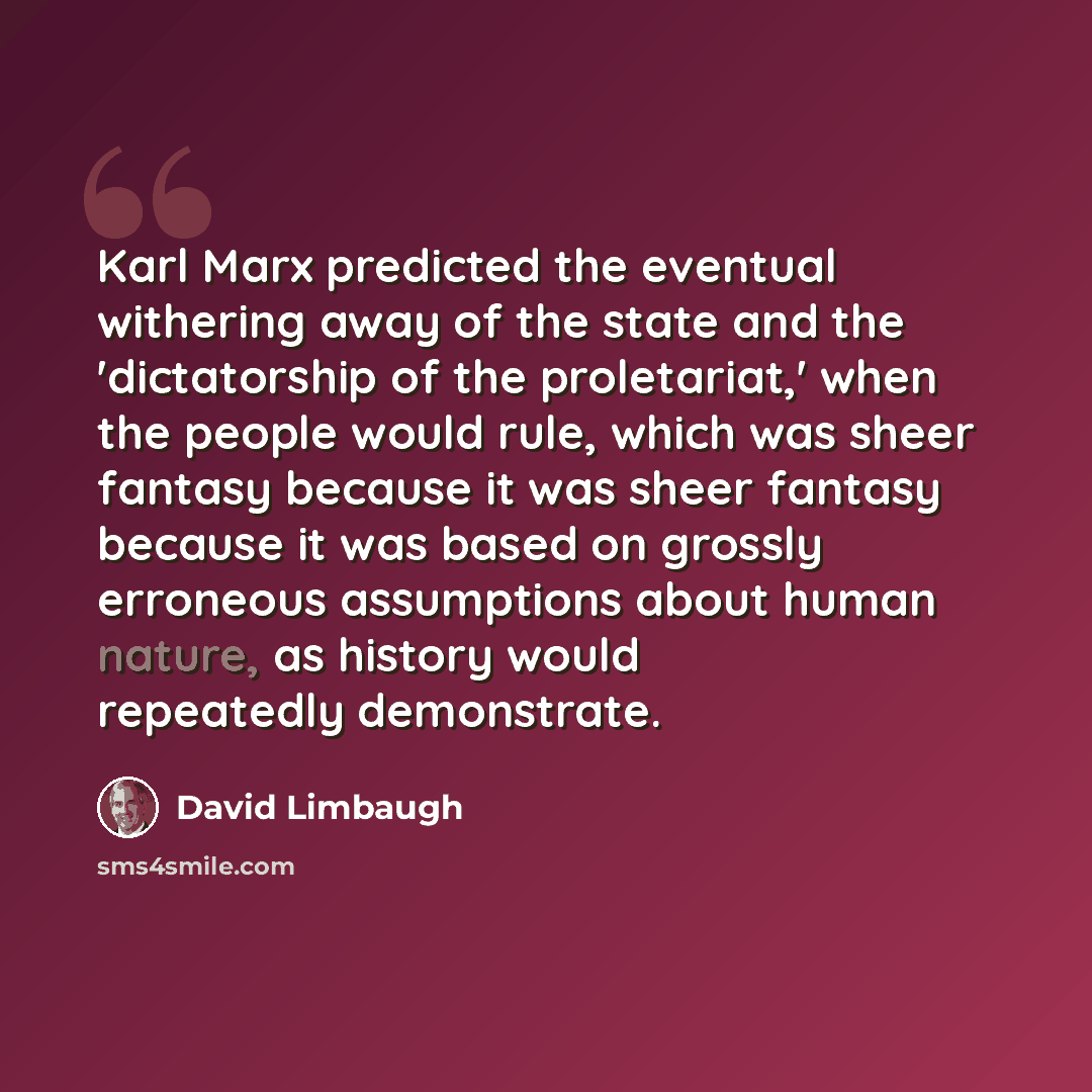 “Karl Marx predicted the eventual withering away of the state and the 'dictatorship of the proletariat,' when the people would rule, which was sheer fantasy because it was sheer fantasy because it was based on grossly erroneous assumptions about human nature, as history would repeatedly demonstrate.” quote by David Limbaugh
