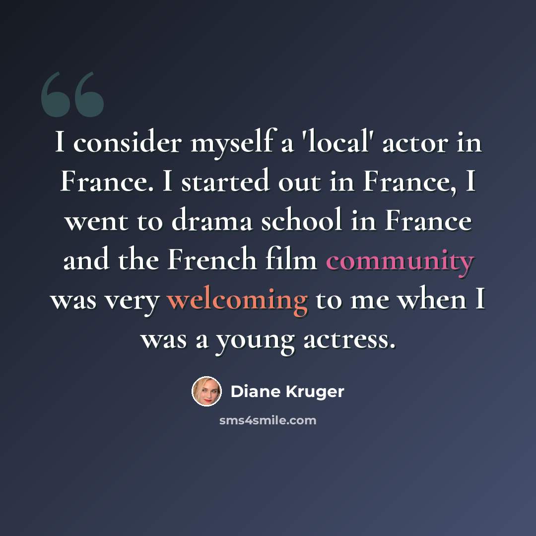 “I consider myself a 'local' actor in France. I started out in France, I went to drama school in France and the French film community was very welcoming to me when I was a young actress.” quote by Diane Kruger