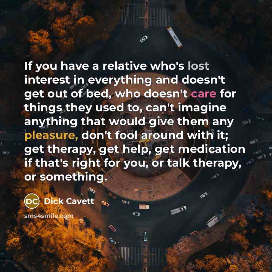 “If you have a relative who's lost interest in everything and doesn't get out of bed, who doesn't care for things they used to, can't imagine anything that would give them any pleasure, don't fool around with it; get therapy, get help, get medication if that's right for you, or talk therapy, or…” quote by Dick Cavett