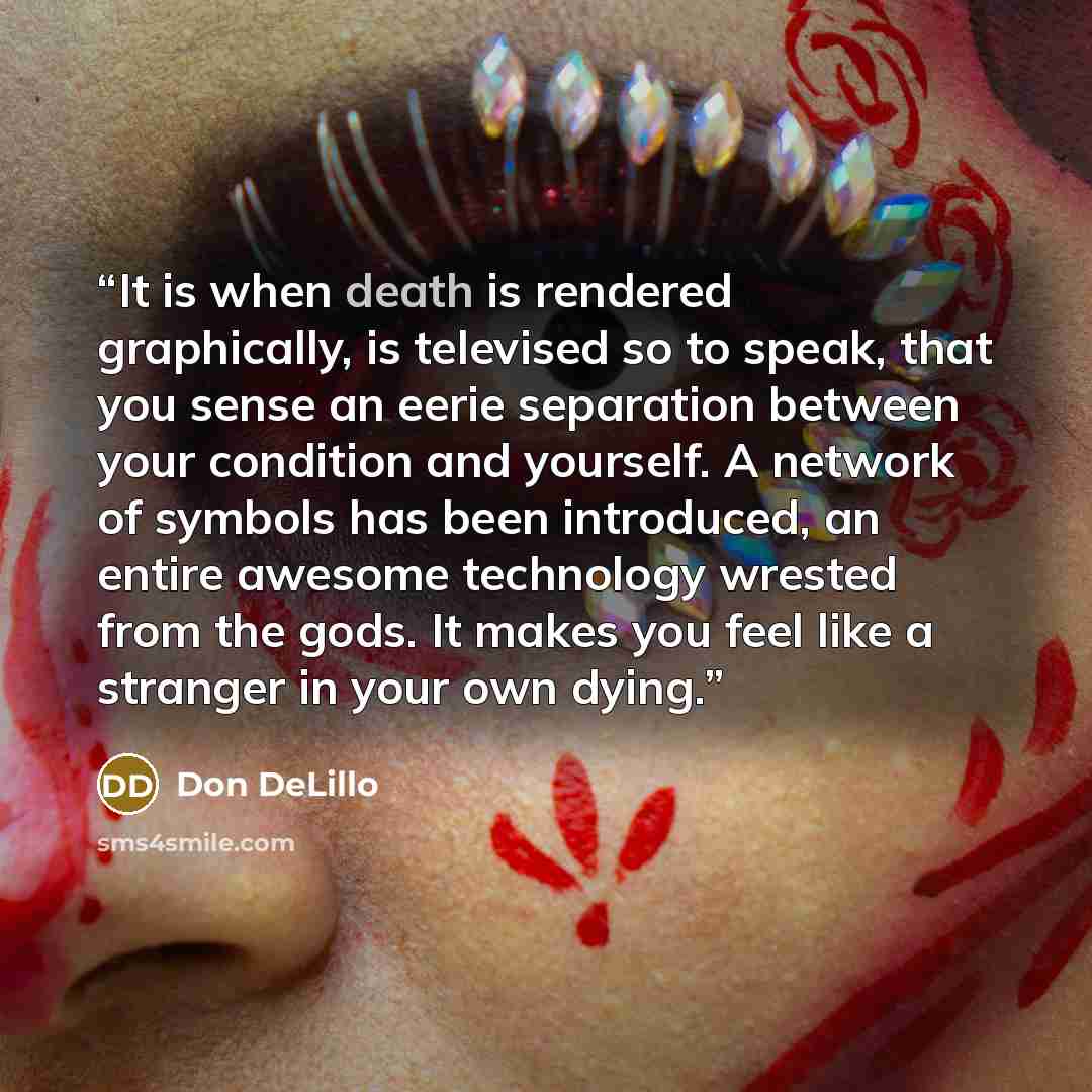 “It is when death is rendered graphically, is televised so to speak, that you sense an eerie separation between your condition and yourself. A network of symbols has been introduced, an entire awesome technology wrested from the gods. It makes you feel like a stranger in your own dying.” quote by Don DeLillo