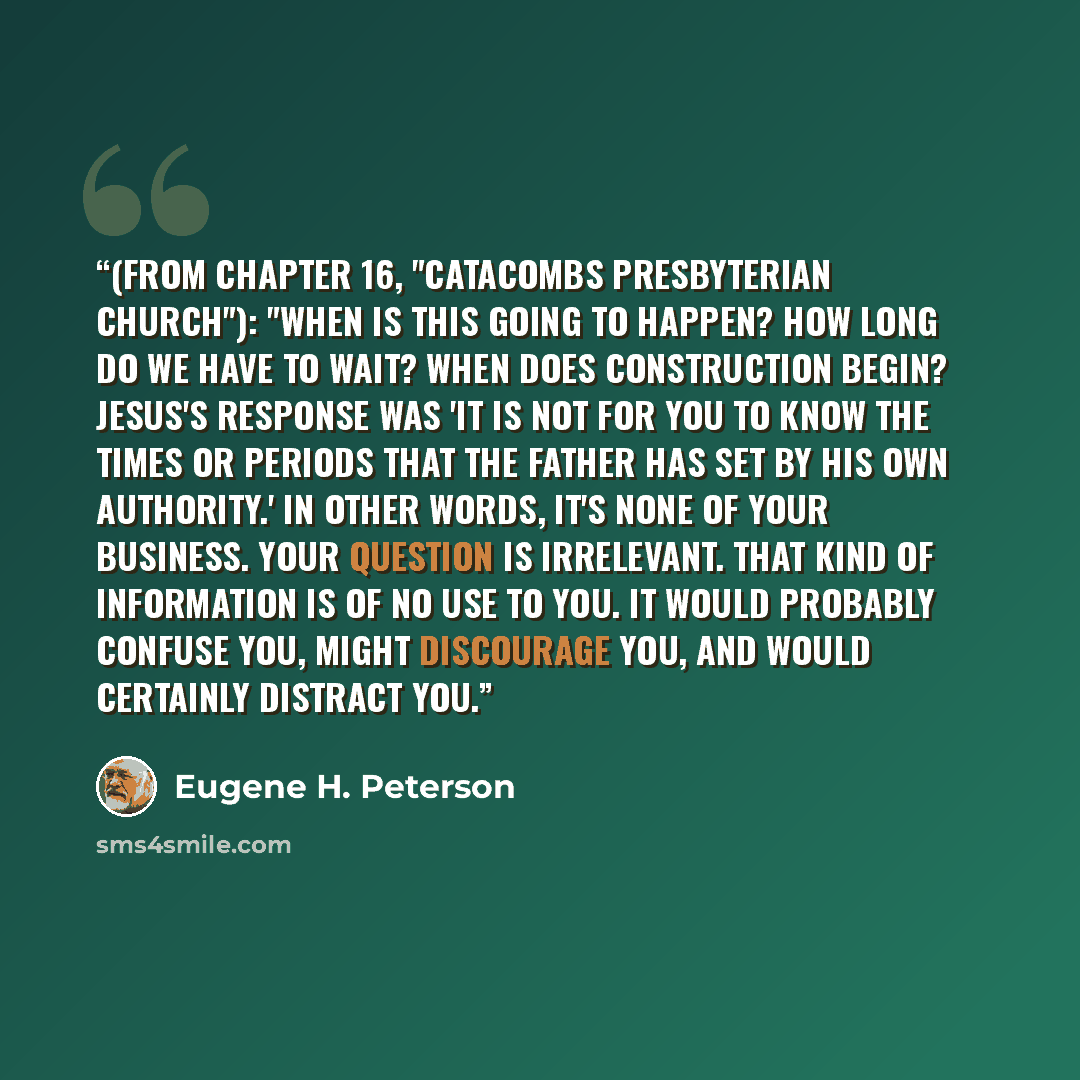 “(from chapter 16, "Catacombs Presbyterian Church"): "When is this going to happen? How long do we have to wait? When does construction begin? Jesus's response was 'It is not for you to know the times or periods that the Father has set by his own authority.' In other words, it's none of your…” quote by Eugene H. Peterson